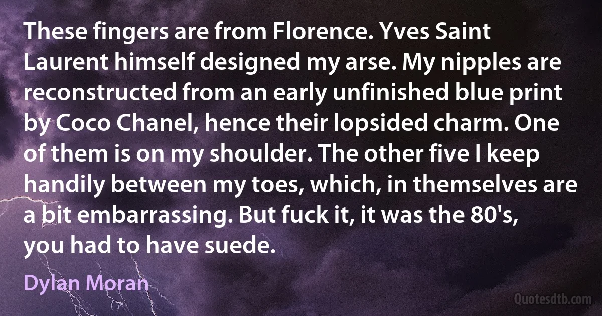 These fingers are from Florence. Yves Saint Laurent himself designed my arse. My nipples are reconstructed from an early unfinished blue print by Coco Chanel, hence their lopsided charm. One of them is on my shoulder. The other five I keep handily between my toes, which, in themselves are a bit embarrassing. But fuck it, it was the 80's, you had to have suede. (Dylan Moran)