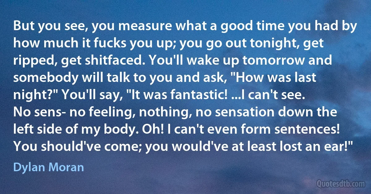 But you see, you measure what a good time you had by how much it fucks you up; you go out tonight, get ripped, get shitfaced. You'll wake up tomorrow and somebody will talk to you and ask, "How was last night?" You'll say, "It was fantastic! ...I can't see. No sens- no feeling, nothing, no sensation down the left side of my body. Oh! I can't even form sentences! You should've come; you would've at least lost an ear!" (Dylan Moran)