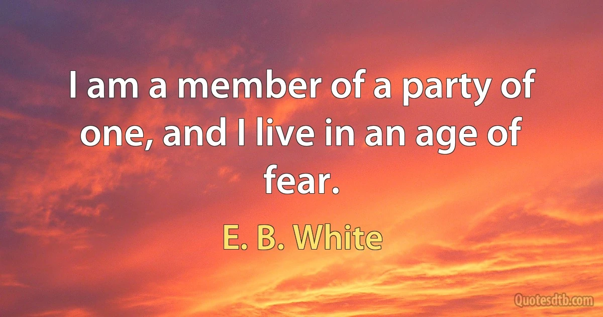 I am a member of a party of one, and I live in an age of fear. (E. B. White)