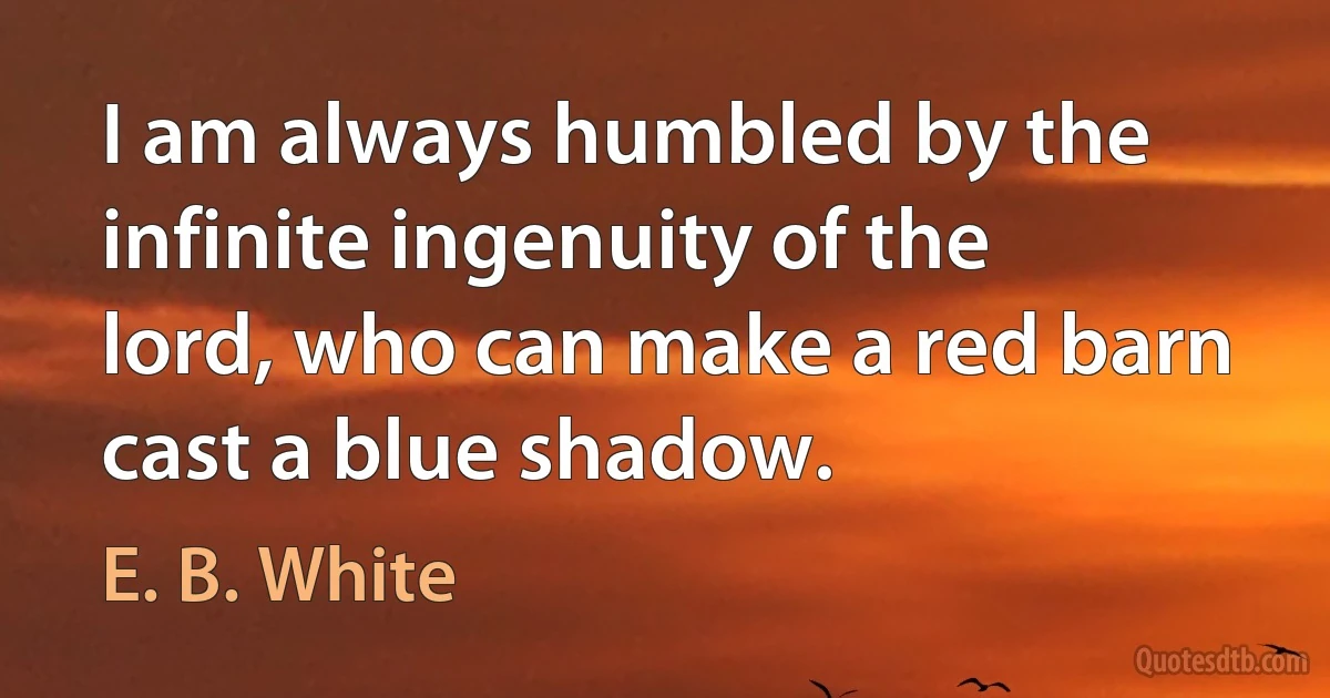 I am always humbled by the infinite ingenuity of the lord, who can make a red barn cast a blue shadow. (E. B. White)