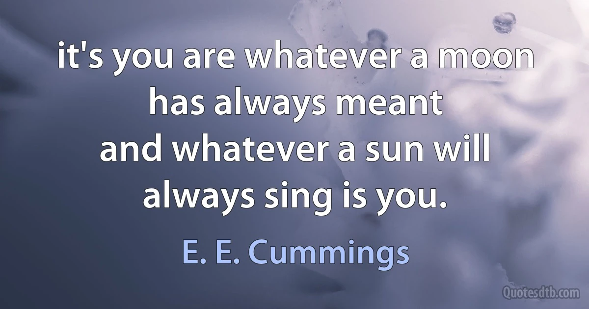 it's you are whatever a moon has always meant
and whatever a sun will always sing is you. (E. E. Cummings)