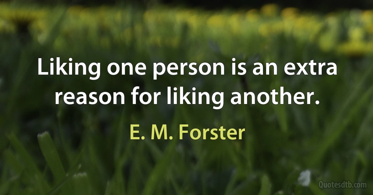 Liking one person is an extra reason for liking another. (E. M. Forster)