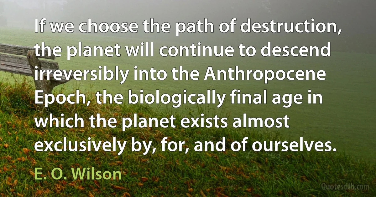 If we choose the path of destruction, the planet will continue to descend irreversibly into the Anthropocene Epoch, the biologically final age in which the planet exists almost exclusively by, for, and of ourselves. (E. O. Wilson)