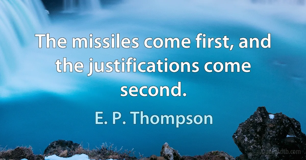 The missiles come first, and the justifications come second. (E. P. Thompson)