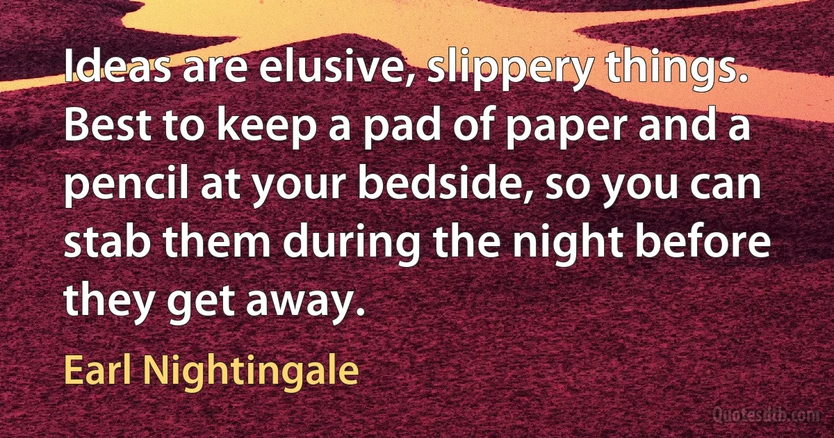 Ideas are elusive, slippery things. Best to keep a pad of paper and a pencil at your bedside, so you can stab them during the night before they get away. (Earl Nightingale)