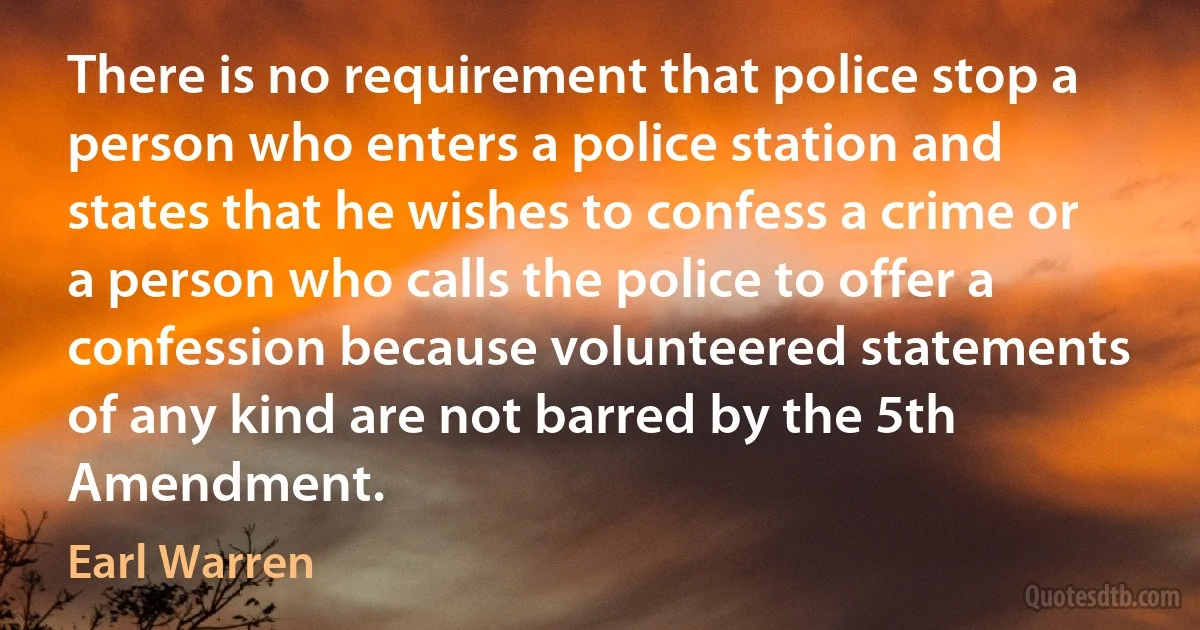 There is no requirement that police stop a person who enters a police station and states that he wishes to confess a crime or a person who calls the police to offer a confession because volunteered statements of any kind are not barred by the 5th Amendment. (Earl Warren)