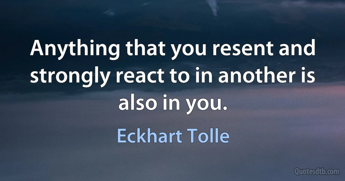 Anything that you resent and strongly react to in another is also in you. (Eckhart Tolle)