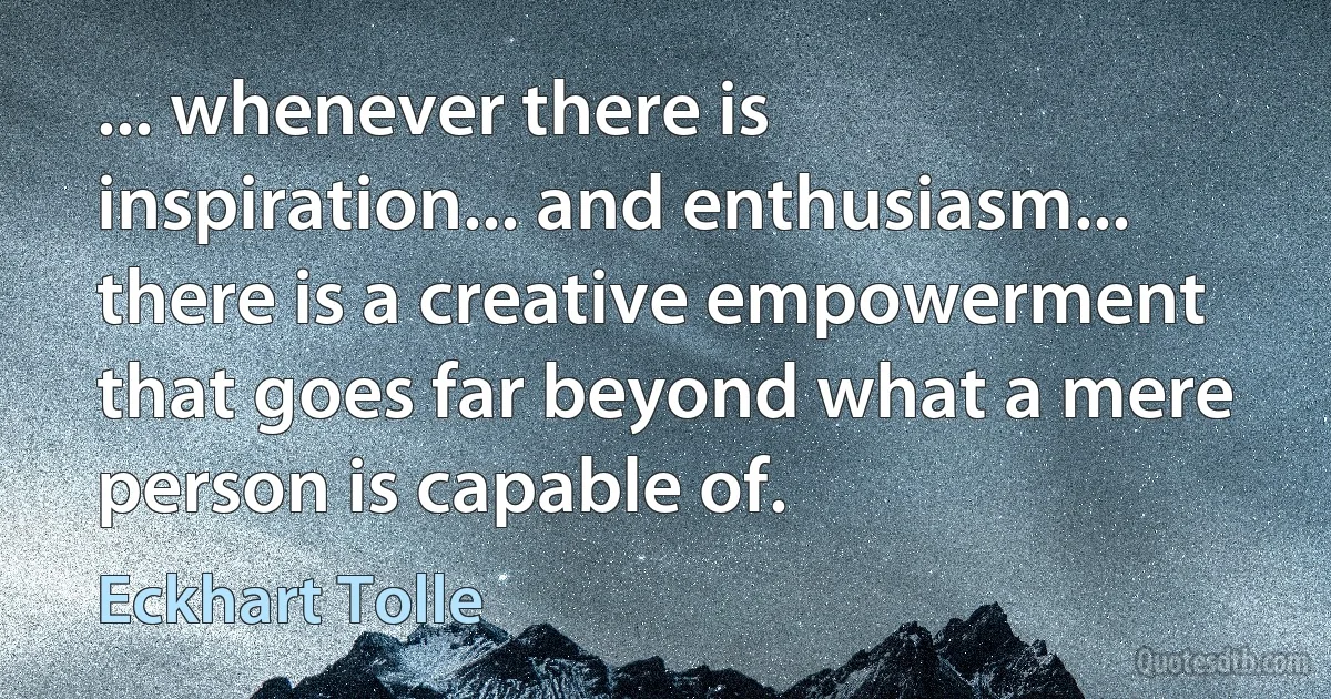 ... whenever there is inspiration... and enthusiasm... there is a creative empowerment that goes far beyond what a mere person is capable of. (Eckhart Tolle)