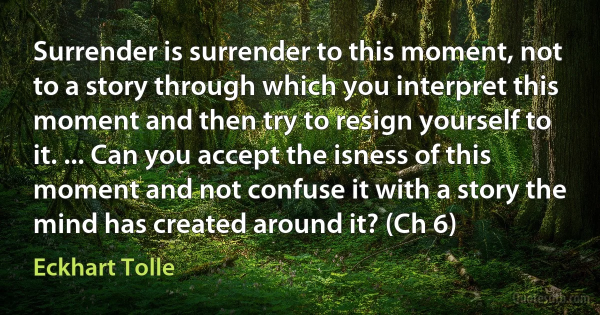 Surrender is surrender to this moment, not to a story through which you interpret this moment and then try to resign yourself to it. ... Can you accept the isness of this moment and not confuse it with a story the mind has created around it? (Ch 6) (Eckhart Tolle)