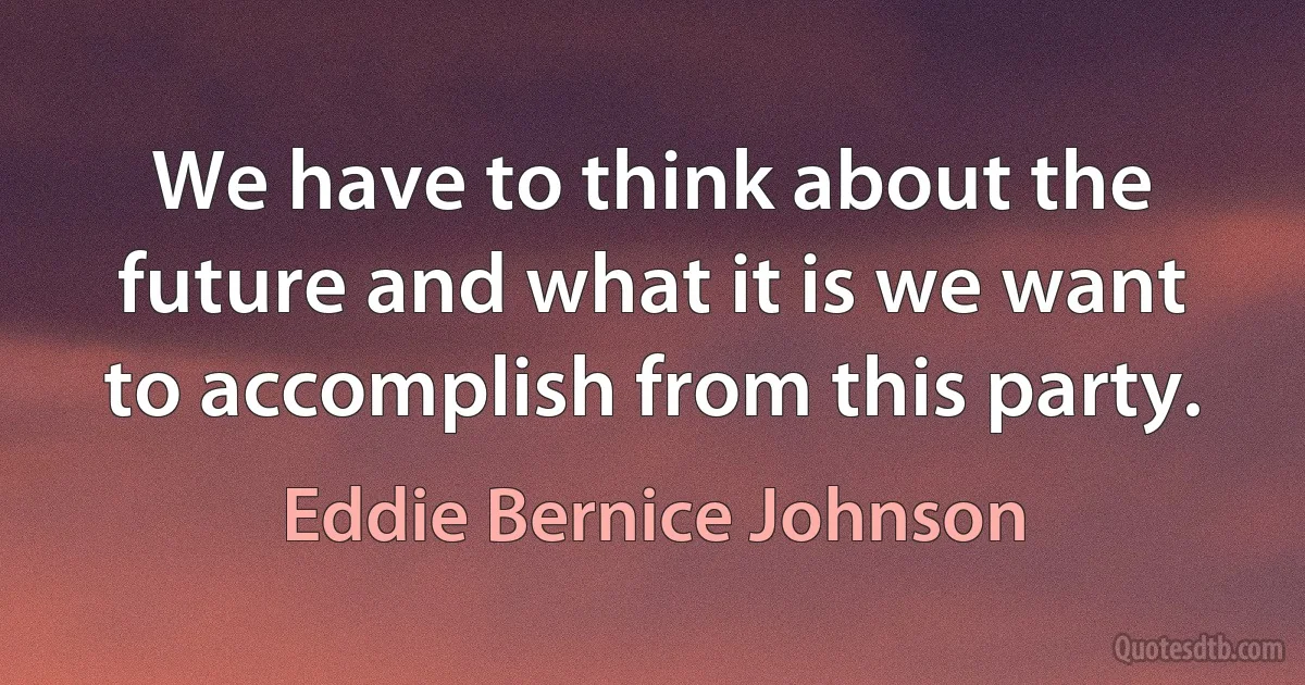 We have to think about the future and what it is we want to accomplish from this party. (Eddie Bernice Johnson)