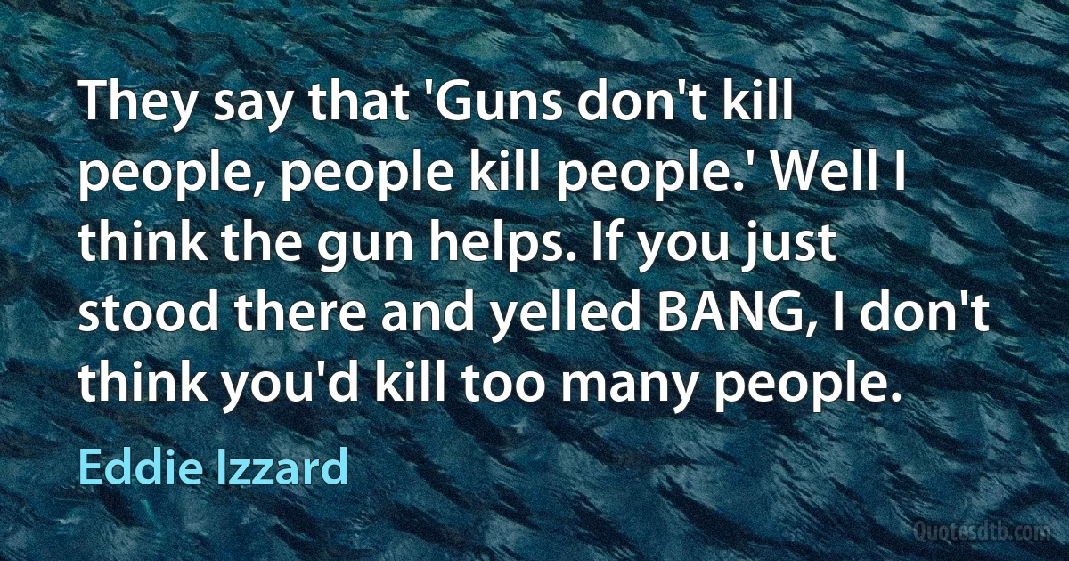 They say that 'Guns don't kill people, people kill people.' Well I think the gun helps. If you just stood there and yelled BANG, I don't think you'd kill too many people. (Eddie Izzard)