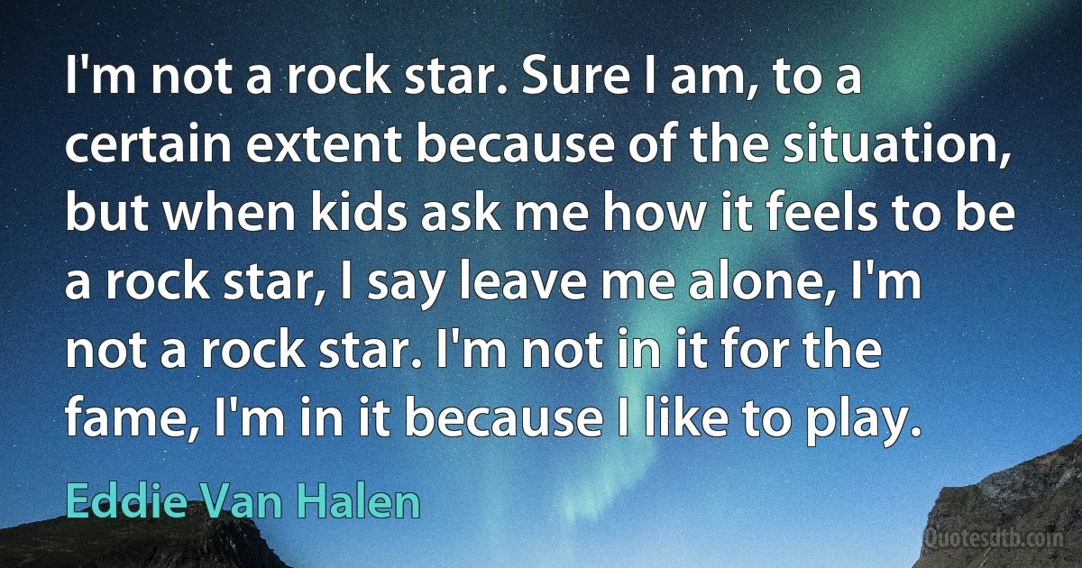 I'm not a rock star. Sure I am, to a certain extent because of the situation, but when kids ask me how it feels to be a rock star, I say leave me alone, I'm not a rock star. I'm not in it for the fame, I'm in it because I like to play. (Eddie Van Halen)