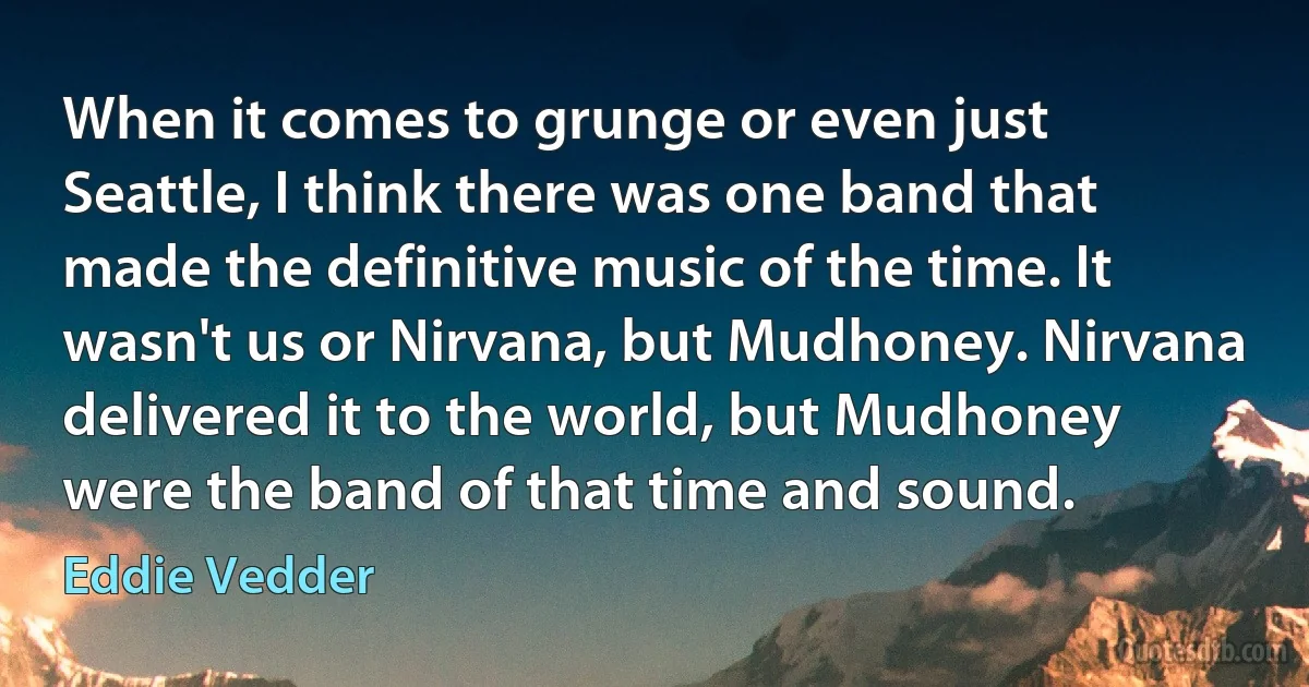 When it comes to grunge or even just Seattle, I think there was one band that made the definitive music of the time. It wasn't us or Nirvana, but Mudhoney. Nirvana delivered it to the world, but Mudhoney were the band of that time and sound. (Eddie Vedder)