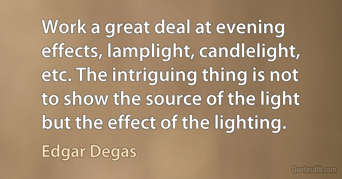 Work a great deal at evening effects, lamplight, candlelight, etc. The intriguing thing is not to show the source of the light but the effect of the lighting. (Edgar Degas)