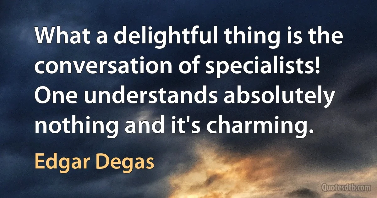 What a delightful thing is the conversation of specialists! One understands absolutely nothing and it's charming. (Edgar Degas)