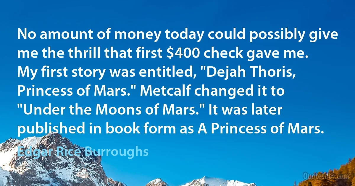 No amount of money today could possibly give me the thrill that first $400 check gave me.
My first story was entitled, "Dejah Thoris, Princess of Mars." Metcalf changed it to "Under the Moons of Mars." It was later published in book form as A Princess of Mars. (Edgar Rice Burroughs)