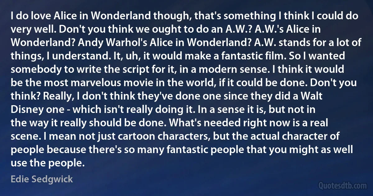 I do love Alice in Wonderland though, that's something I think I could do very well. Don't you think we ought to do an A.W.? A.W.'s Alice in Wonderland? Andy Warhol's Alice in Wonderland? A.W. stands for a lot of things, I understand. It, uh, it would make a fantastic film. So I wanted somebody to write the script for it, in a modern sense. I think it would be the most marvelous movie in the world, if it could be done. Don't you think? Really, I don't think they've done one since they did a Walt Disney one - which isn't really doing it. In a sense it is, but not in the way it really should be done. What's needed right now is a real scene. I mean not just cartoon characters, but the actual character of people because there's so many fantastic people that you might as well use the people. (Edie Sedgwick)