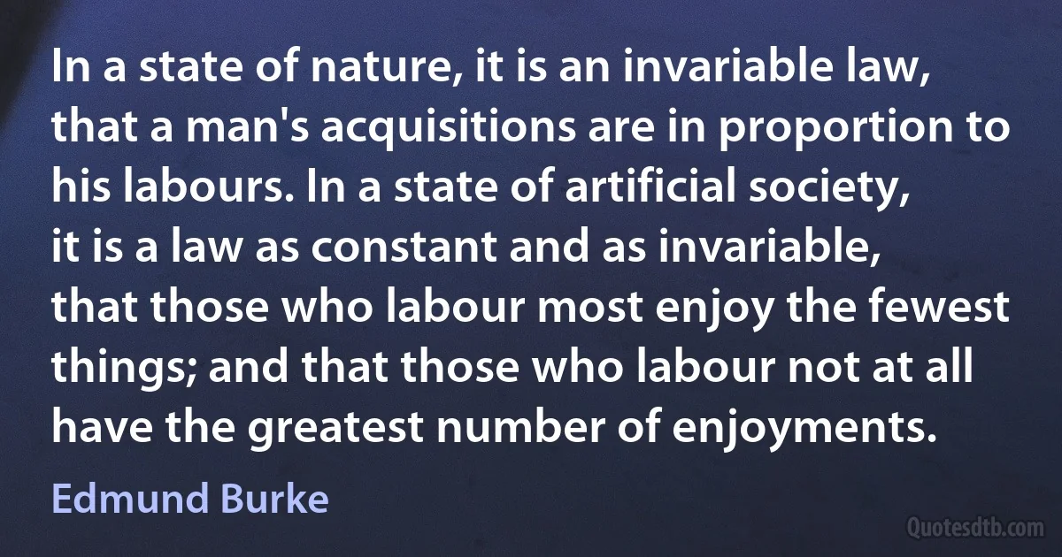 In a state of nature, it is an invariable law, that a man's acquisitions are in proportion to his labours. In a state of artificial society, it is a law as constant and as invariable, that those who labour most enjoy the fewest things; and that those who labour not at all have the greatest number of enjoyments. (Edmund Burke)