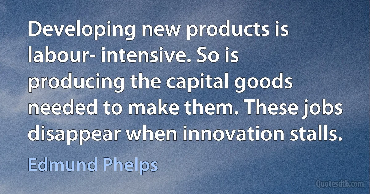 Developing new products is labour- intensive. So is producing the capital goods needed to make them. These jobs disappear when innovation stalls. (Edmund Phelps)