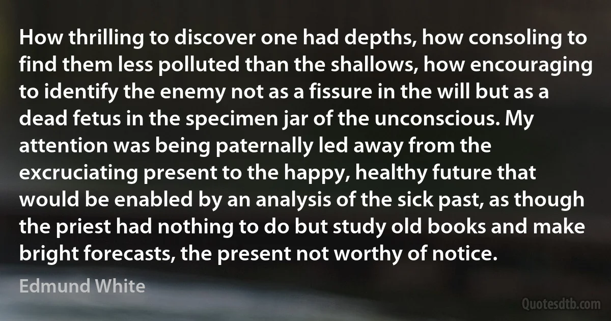 How thrilling to discover one had depths, how consoling to find them less polluted than the shallows, how encouraging to identify the enemy not as a fissure in the will but as a dead fetus in the specimen jar of the unconscious. My attention was being paternally led away from the excruciating present to the happy, healthy future that would be enabled by an analysis of the sick past, as though the priest had nothing to do but study old books and make bright forecasts, the present not worthy of notice. (Edmund White)