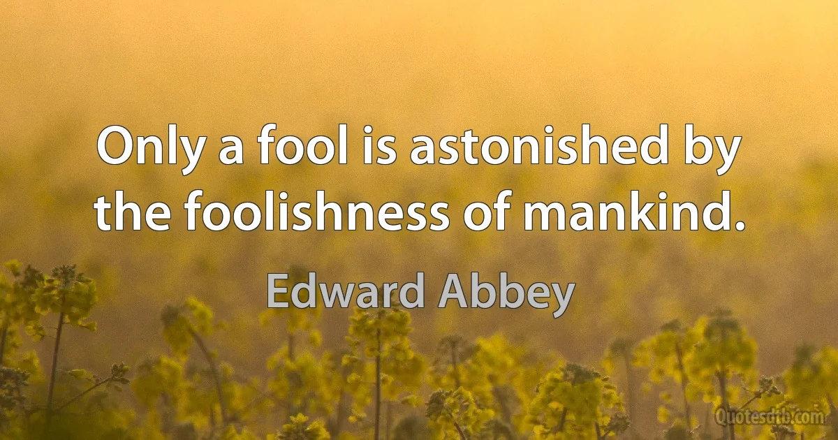 Only a fool is astonished by the foolishness of mankind. (Edward Abbey)