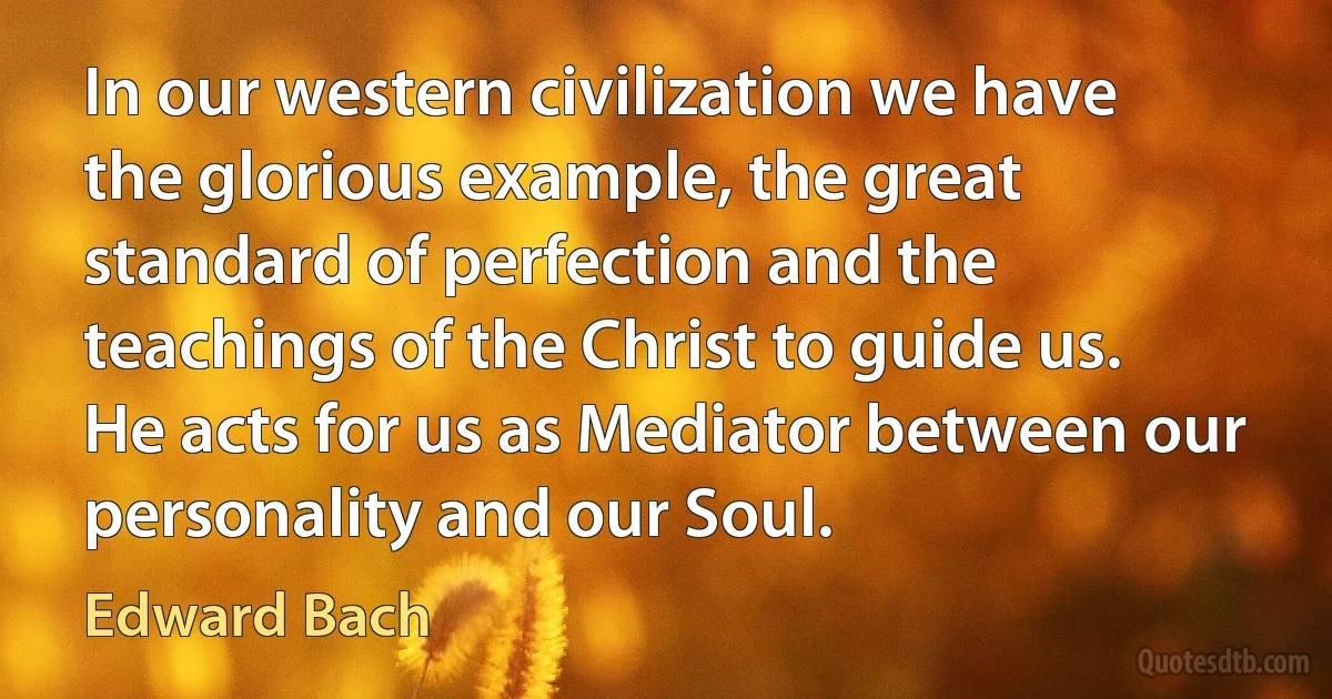 In our western civilization we have the glorious example, the great standard of perfection and the teachings of the Christ to guide us. He acts for us as Mediator between our personality and our Soul. (Edward Bach)