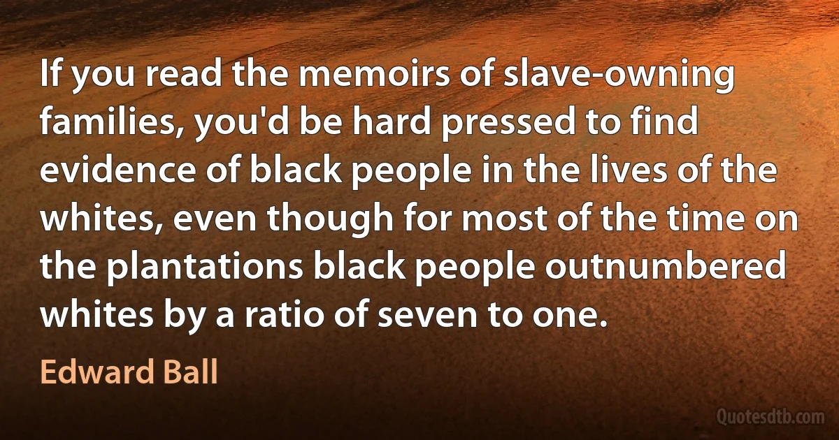 If you read the memoirs of slave-owning families, you'd be hard pressed to find evidence of black people in the lives of the whites, even though for most of the time on the plantations black people outnumbered whites by a ratio of seven to one. (Edward Ball)