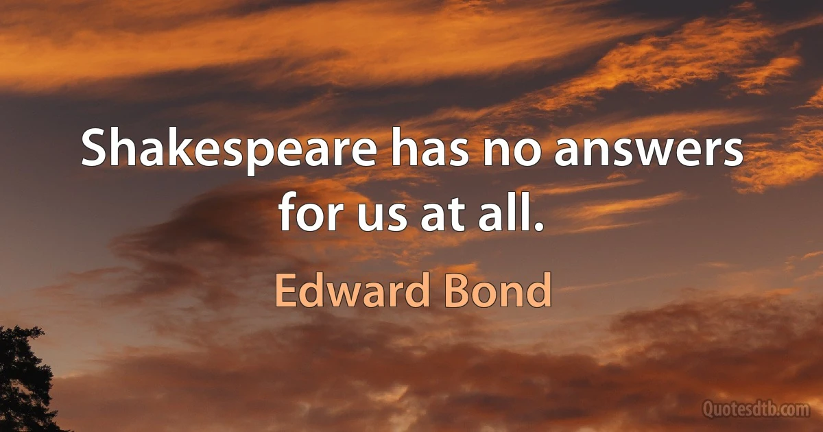 Shakespeare has no answers for us at all. (Edward Bond)