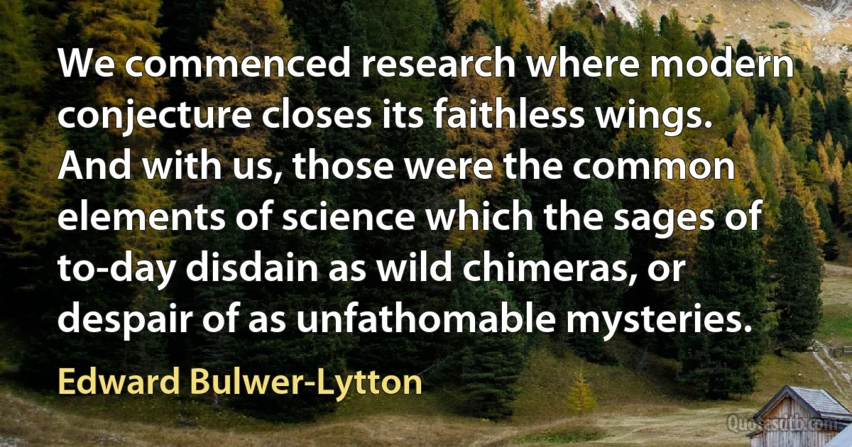 We commenced research where modern conjecture closes its faithless wings. And with us, those were the common elements of science which the sages of to-day disdain as wild chimeras, or despair of as unfathomable mysteries. (Edward Bulwer-Lytton)