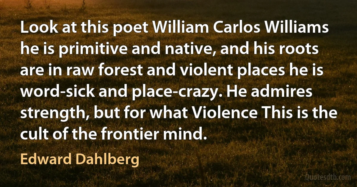 Look at this poet William Carlos Williams he is primitive and native, and his roots are in raw forest and violent places he is word-sick and place-crazy. He admires strength, but for what Violence This is the cult of the frontier mind. (Edward Dahlberg)