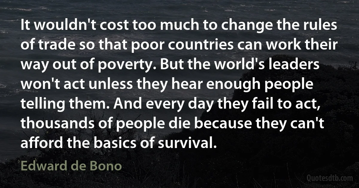 It wouldn't cost too much to change the rules of trade so that poor countries can work their way out of poverty. But the world's leaders won't act unless they hear enough people telling them. And every day they fail to act, thousands of people die because they can't afford the basics of survival. (Edward de Bono)