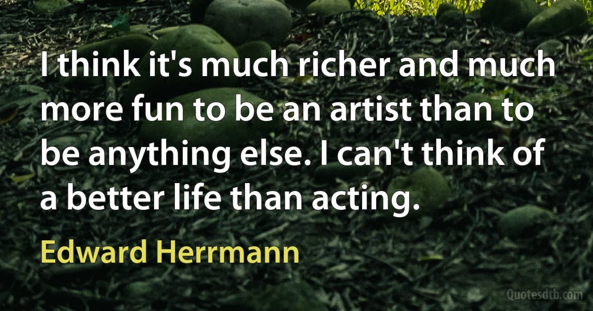 I think it's much richer and much more fun to be an artist than to be anything else. I can't think of a better life than acting. (Edward Herrmann)