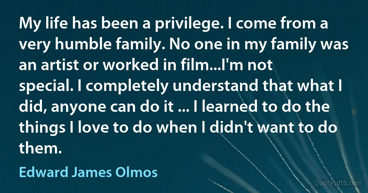 My life has been a privilege. I come from a very humble family. No one in my family was an artist or worked in film...I'm not special. I completely understand that what I did, anyone can do it ... I learned to do the things I love to do when I didn't want to do them. (Edward James Olmos)