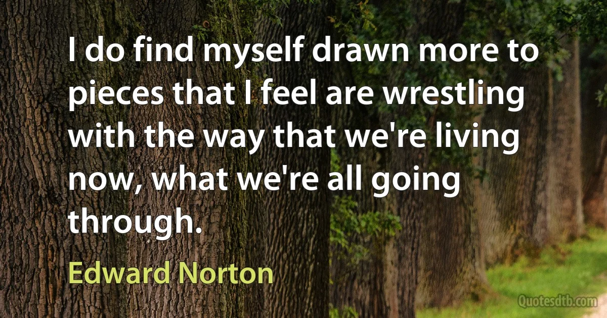 I do find myself drawn more to pieces that I feel are wrestling with the way that we're living now, what we're all going through. (Edward Norton)