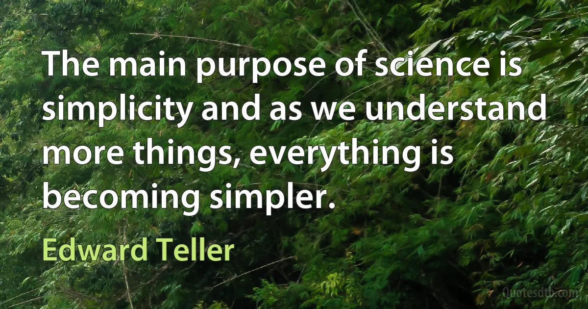 The main purpose of science is simplicity and as we understand more things, everything is becoming simpler. (Edward Teller)