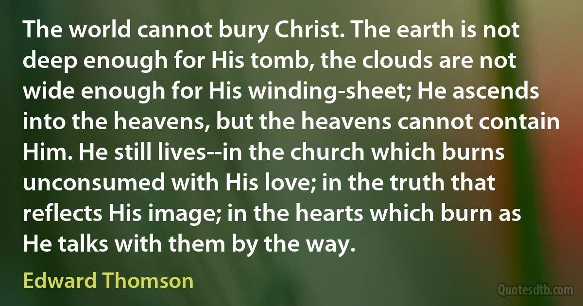 The world cannot bury Christ. The earth is not deep enough for His tomb, the clouds are not wide enough for His winding-sheet; He ascends into the heavens, but the heavens cannot contain Him. He still lives--in the church which burns unconsumed with His love; in the truth that reflects His image; in the hearts which burn as He talks with them by the way. (Edward Thomson)