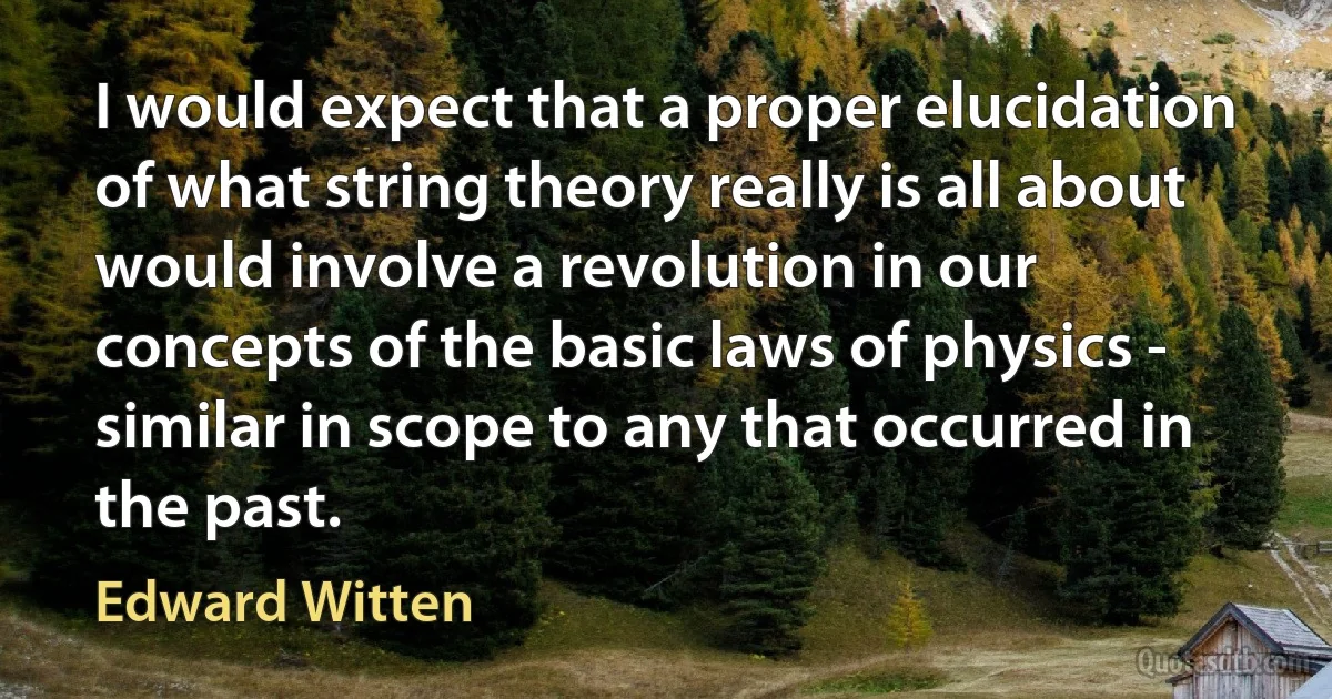 I would expect that a proper elucidation of what string theory really is all about would involve a revolution in our concepts of the basic laws of physics - similar in scope to any that occurred in the past. (Edward Witten)