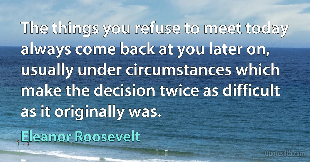 The things you refuse to meet today always come back at you later on, usually under circumstances which make the decision twice as difficult as it originally was. (Eleanor Roosevelt)