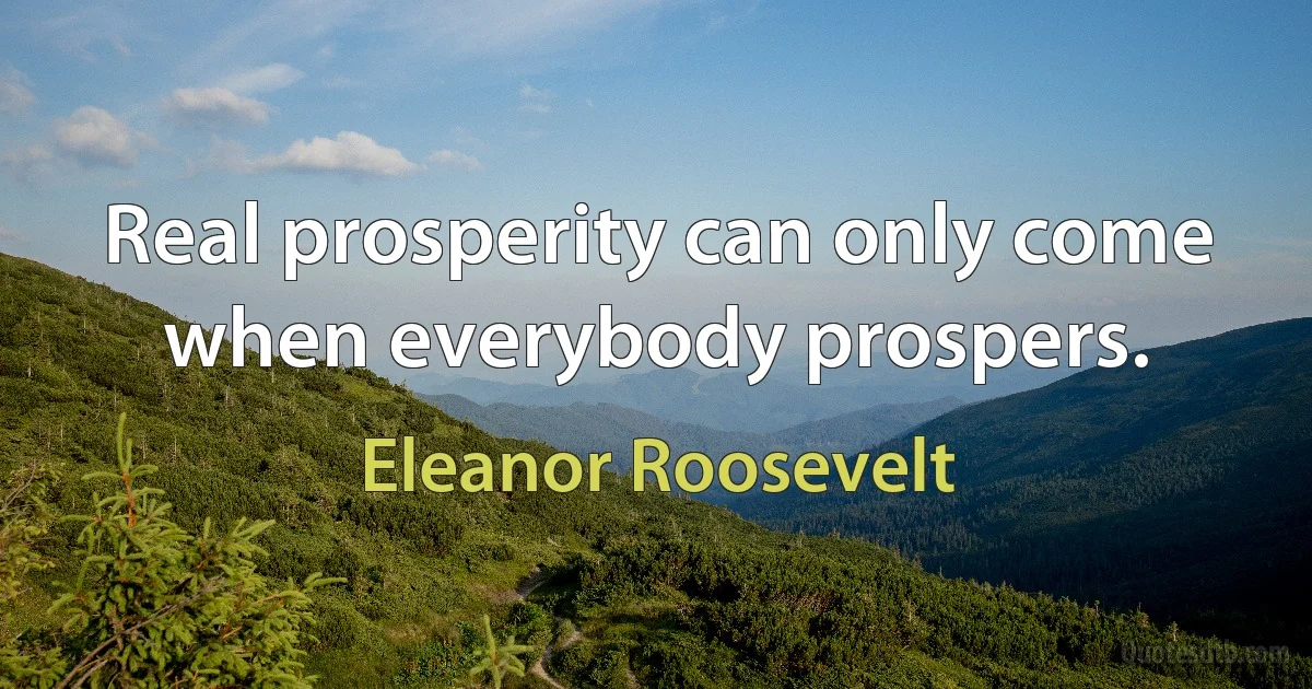 Real prosperity can only come when everybody prospers. (Eleanor Roosevelt)