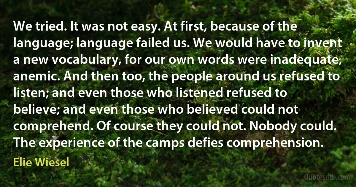 We tried. It was not easy. At first, because of the language; language failed us. We would have to invent a new vocabulary, for our own words were inadequate, anemic. And then too, the people around us refused to listen; and even those who listened refused to believe; and even those who believed could not comprehend. Of course they could not. Nobody could. The experience of the camps defies comprehension. (Elie Wiesel)