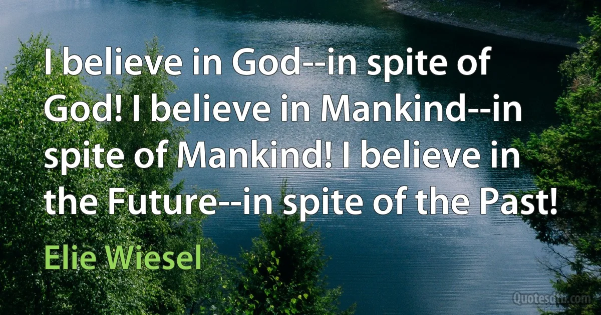 I believe in God--in spite of God! I believe in Mankind--in spite of Mankind! I believe in the Future--in spite of the Past! (Elie Wiesel)