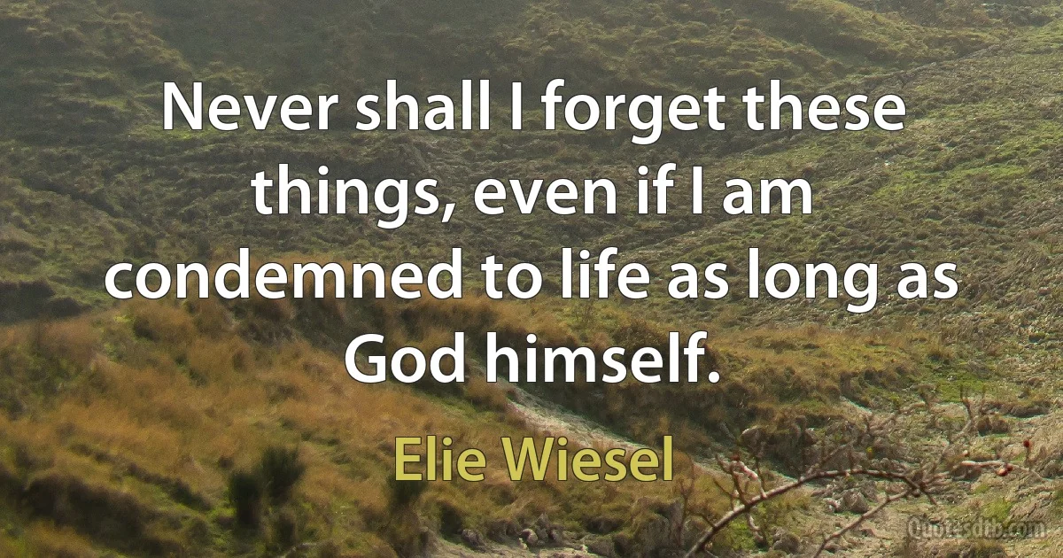 Never shall I forget these things, even if I am condemned to life as long as God himself. (Elie Wiesel)