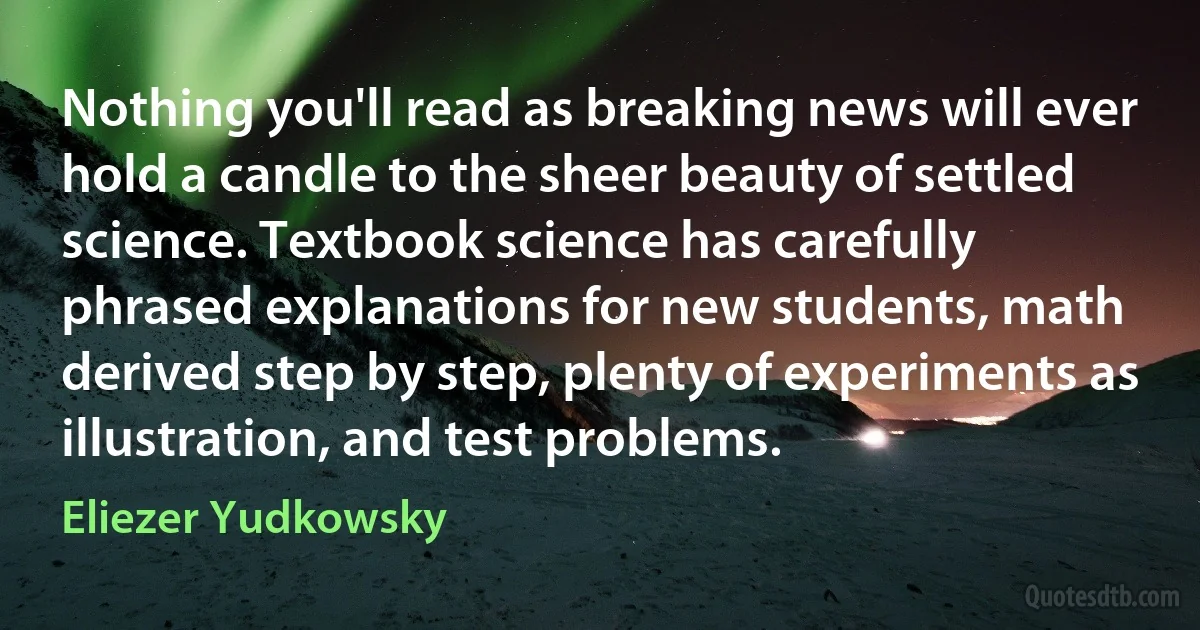 Nothing you'll read as breaking news will ever hold a candle to the sheer beauty of settled science. Textbook science has carefully phrased explanations for new students, math derived step by step, plenty of experiments as illustration, and test problems. (Eliezer Yudkowsky)