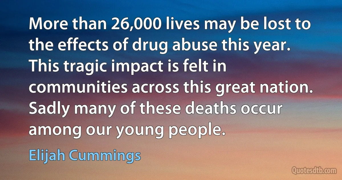 More than 26,000 lives may be lost to the effects of drug abuse this year. This tragic impact is felt in communities across this great nation. Sadly many of these deaths occur among our young people. (Elijah Cummings)