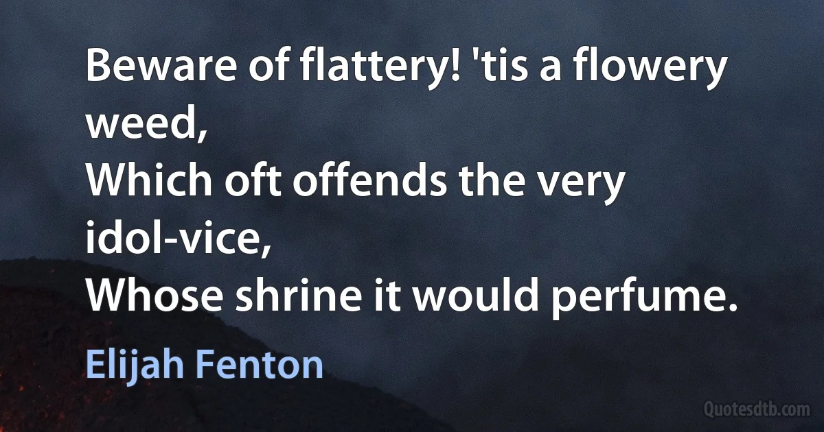 Beware of flattery! 'tis a flowery weed,
Which oft offends the very idol-vice,
Whose shrine it would perfume. (Elijah Fenton)