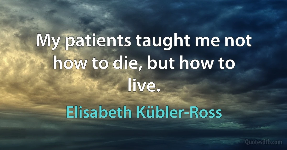 My patients taught me not how to die, but how to live. (Elisabeth Kübler-Ross)