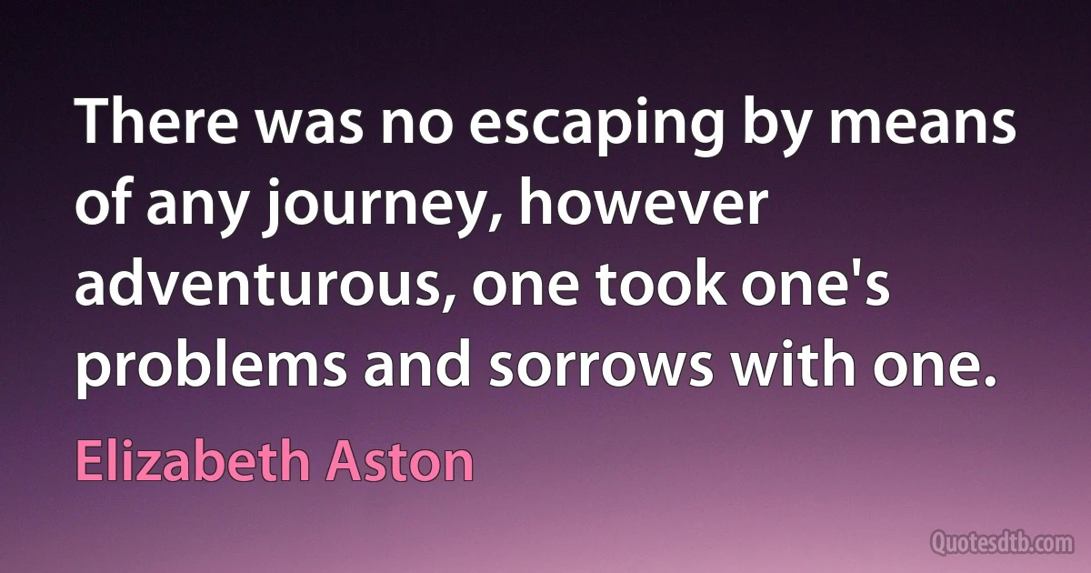 There was no escaping by means of any journey, however adventurous, one took one's problems and sorrows with one. (Elizabeth Aston)