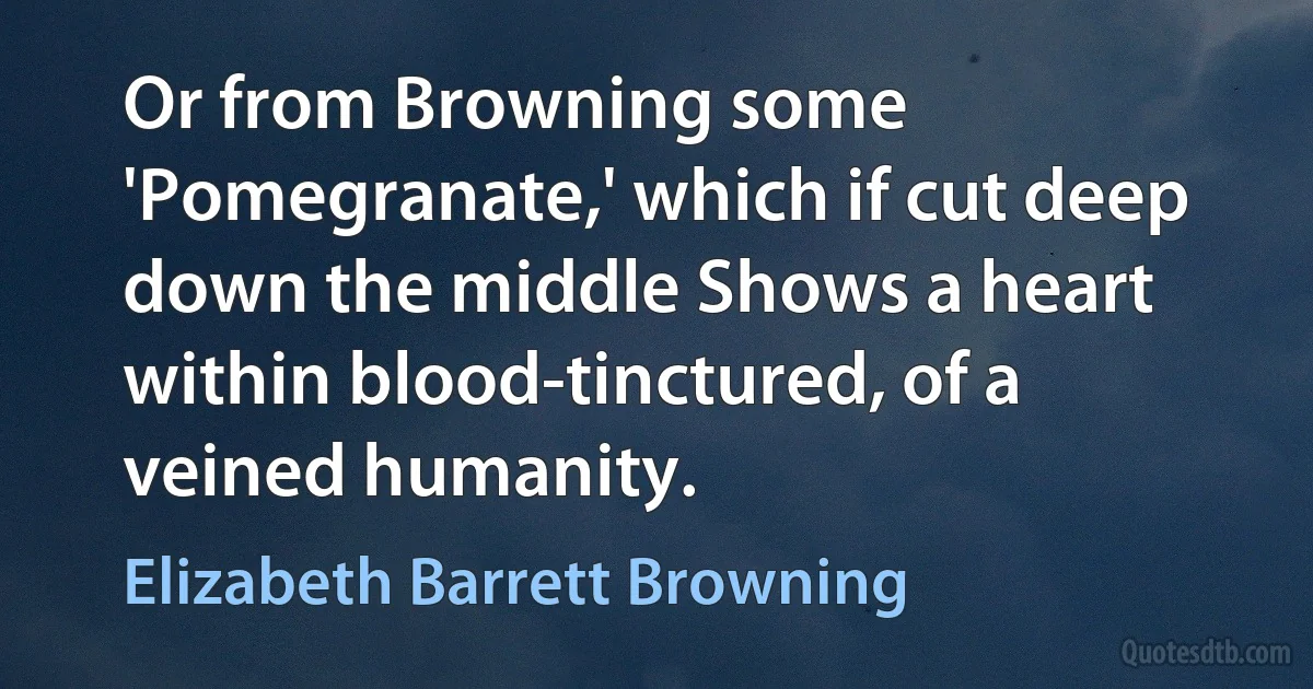 Or from Browning some 'Pomegranate,' which if cut deep down the middle Shows a heart within blood-tinctured, of a veined humanity. (Elizabeth Barrett Browning)