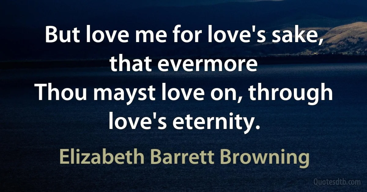 But love me for love's sake, that evermore
Thou mayst love on, through love's eternity. (Elizabeth Barrett Browning)