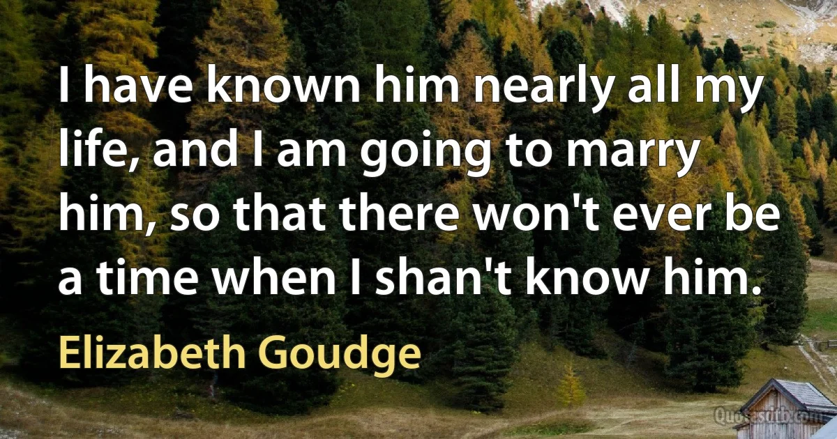 I have known him nearly all my life, and I am going to marry him, so that there won't ever be a time when I shan't know him. (Elizabeth Goudge)